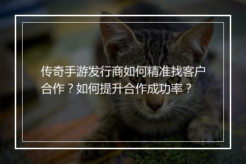 传奇手游发行商如何精准找客户合作？如何提升合作成功率？