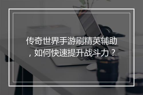 传奇世界手游刷精英辅助，如何快速提升战斗力？