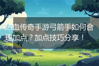 热血传奇手游弓箭手如何合理加点？加点技巧分享！