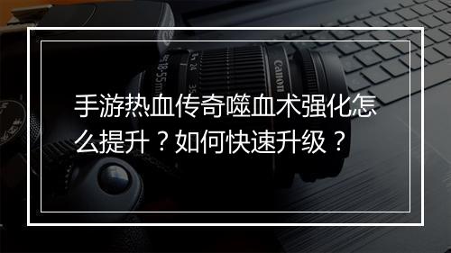手游热血传奇噬血术强化怎么提升？如何快速升级？