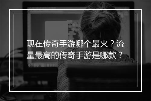 现在传奇手游哪个最火？流量最高的传奇手游是哪款？