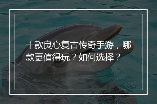 十款良心复古传奇手游，哪款更值得玩？如何选择？