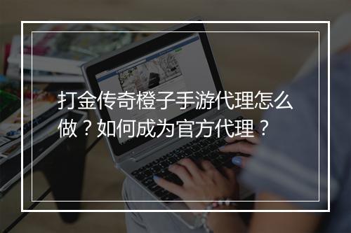 打金传奇橙子手游代理怎么做？如何成为官方代理？
