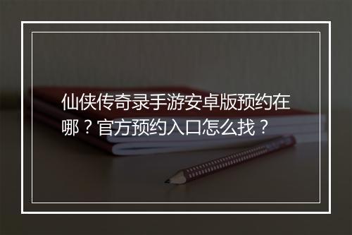 仙侠传奇录手游安卓版预约在哪？官方预约入口怎么找？