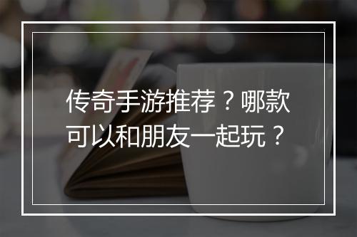 传奇手游推荐？哪款可以和朋友一起玩？
