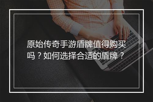原始传奇手游盾牌值得购买吗？如何选择合适的盾牌？