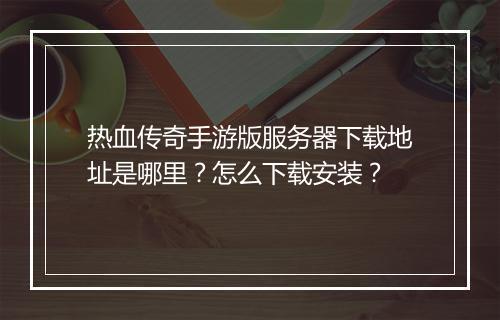 热血传奇手游版服务器下载地址是哪里？怎么下载安装？