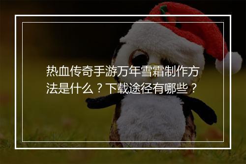 热血传奇手游万年雪霜制作方法是什么？下载途径有哪些？