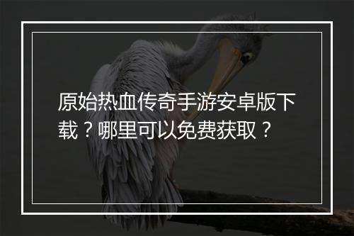 原始热血传奇手游安卓版下载？哪里可以免费获取？
