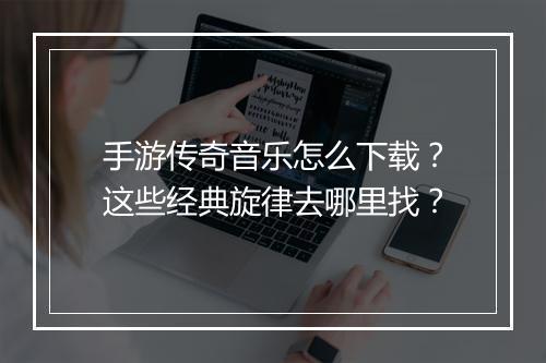 手游传奇音乐怎么下载？这些经典旋律去哪里找？