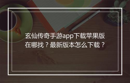 玄仙传奇手游app下载苹果版在哪找？最新版本怎么下载？