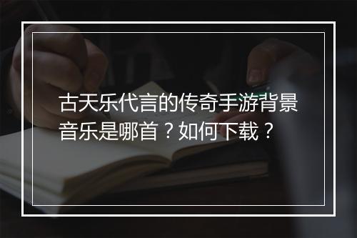 古天乐代言的传奇手游背景音乐是哪首？如何下载？