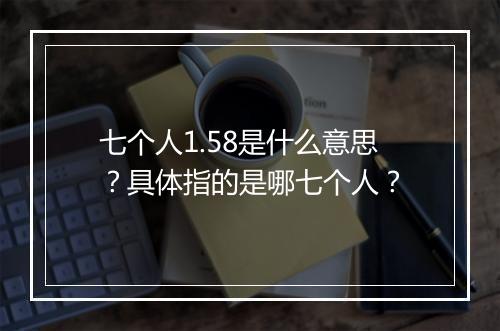七个人1.58是什么意思？具体指的是哪七个人？
