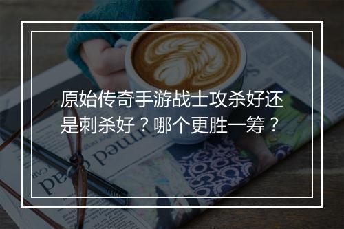 原始传奇手游战士攻杀好还是刺杀好？哪个更胜一筹？
