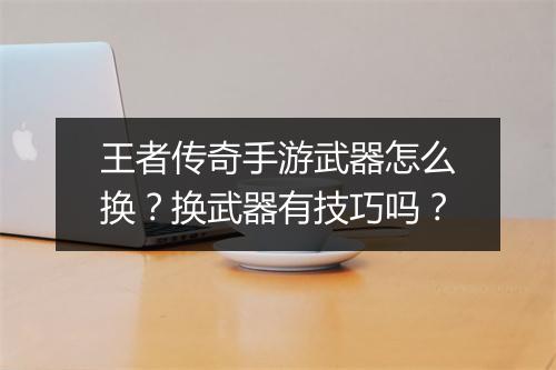王者传奇手游武器怎么换？换武器有技巧吗？
