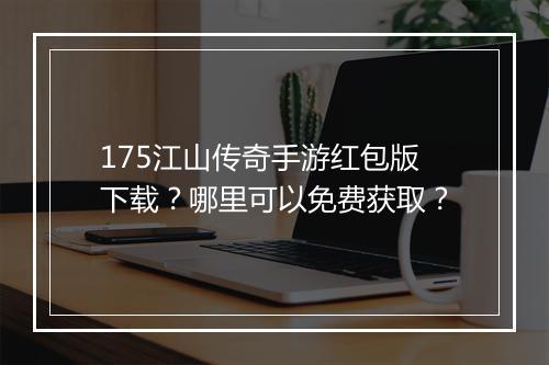 175江山传奇手游红包版下载？哪里可以免费获取？