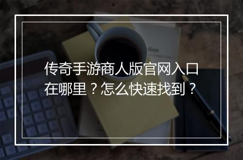传奇手游商人版官网入口在哪里？怎么快速找到？