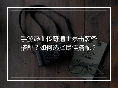 手游热血传奇道士暴击装备搭配？如何选择最佳搭配？