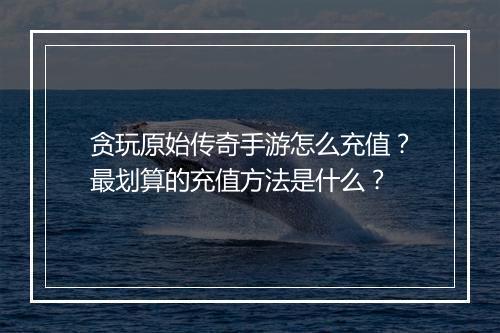 贪玩原始传奇手游怎么充值？最划算的充值方法是什么？