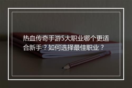 热血传奇手游5大职业哪个更适合新手？如何选择最佳职业？