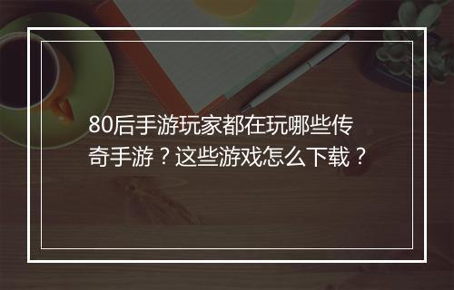 80后手游玩家都在玩哪些传奇手游？这些游戏怎么下载？