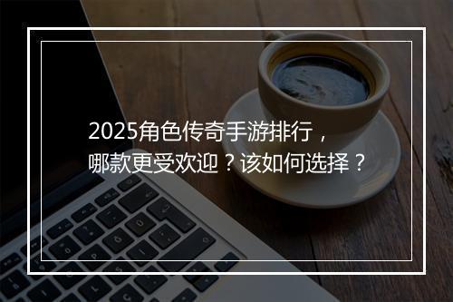 2025角色传奇手游排行，哪款更受欢迎？该如何选择？