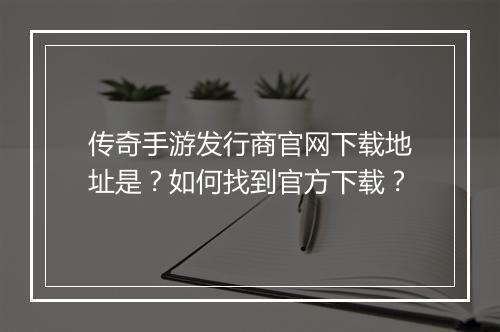 传奇手游发行商官网下载地址是？如何找到官方下载？