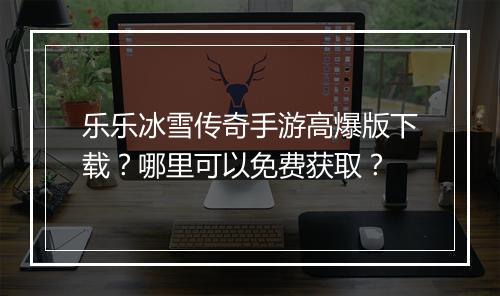 乐乐冰雪传奇手游高爆版下载？哪里可以免费获取？