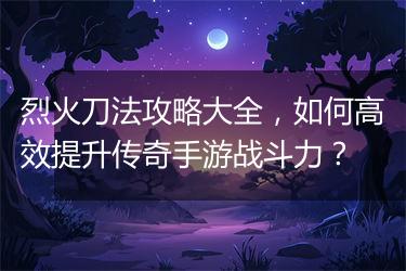 烈火刀法攻略大全，如何高效提升传奇手游战斗力？
