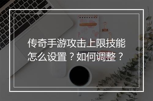 传奇手游攻击上限技能怎么设置？如何调整？