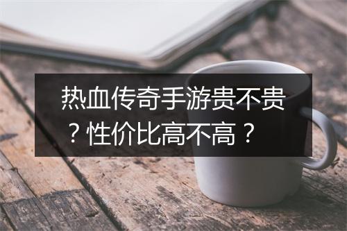 热血传奇手游贵不贵？性价比高不高？