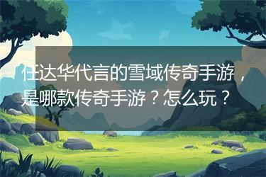 任达华代言的雪域传奇手游，是哪款传奇手游？怎么玩？