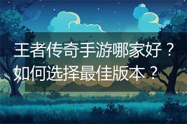 王者传奇手游哪家好？如何选择最佳版本？