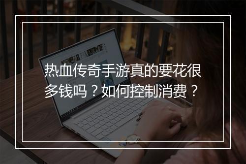 热血传奇手游真的要花很多钱吗？如何控制消费？