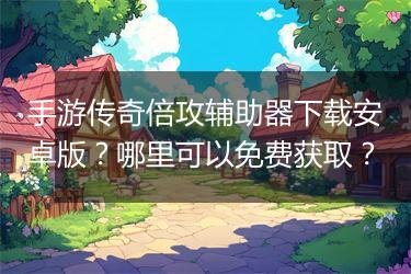 手游传奇倍攻辅助器下载安卓版？哪里可以免费获取？