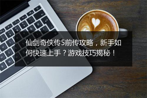 仙剑奇侠传5前传攻略，新手如何快速上手？游戏技巧揭秘！
