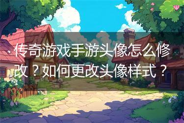 传奇游戏手游头像怎么修改？如何更改头像样式？