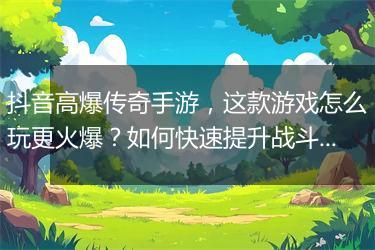 抖音高爆传奇手游，这款游戏怎么玩更火爆？如何快速提升战斗力？