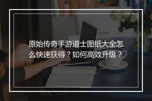 原始传奇手游道士图纸大全怎么快速获得？如何高效升级？