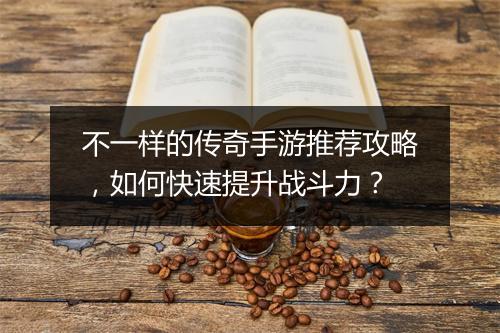 不一样的传奇手游推荐攻略，如何快速提升战斗力？