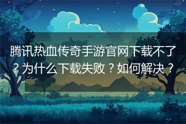 腾讯热血传奇手游官网下载不了？为什么下载失败？如何解决？