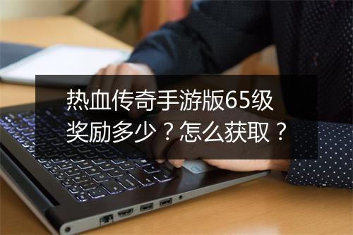 热血传奇手游版65级奖励多少？怎么获取？