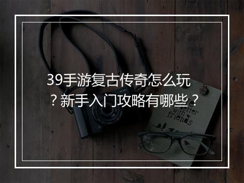 39手游复古传奇怎么玩？新手入门攻略有哪些？