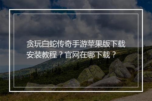 贪玩白蛇传奇手游苹果版下载安装教程？官网在哪下载？