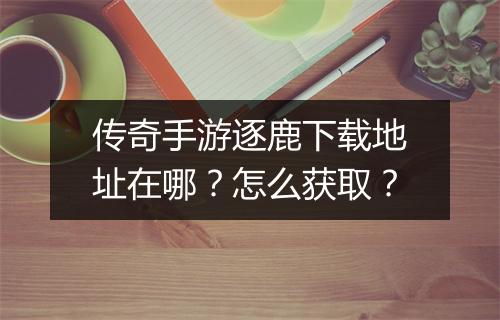 传奇手游逐鹿下载地址在哪？怎么获取？