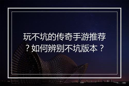 玩不坑的传奇手游推荐？如何辨别不坑版本？