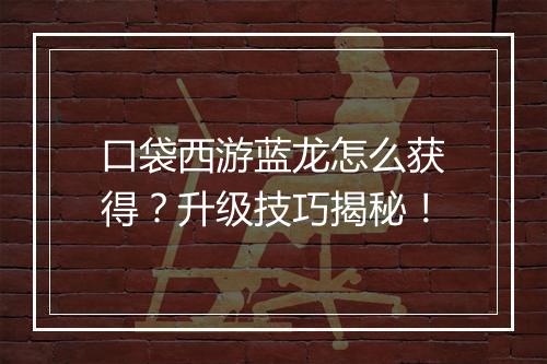 口袋西游蓝龙怎么获得？升级技巧揭秘！