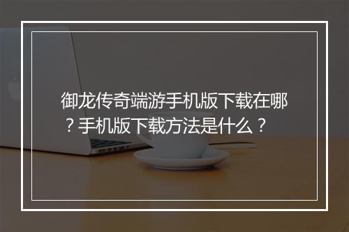 御龙传奇端游手机版下载在哪？手机版下载方法是什么？