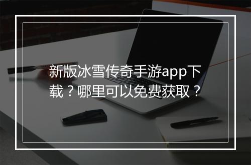 新版冰雪传奇手游app下载？哪里可以免费获取？