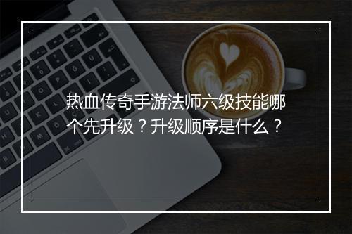 热血传奇手游法师六级技能哪个先升级？升级顺序是什么？